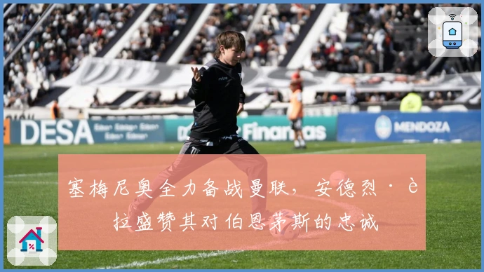 塞梅尼奥全力备战曼联，安德烈·莫拉盛赞其对伯恩茅斯的忠诚