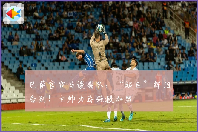 巴萨官宣马谡离队，“超巨”挥泪告别！主帅力荐强援加盟