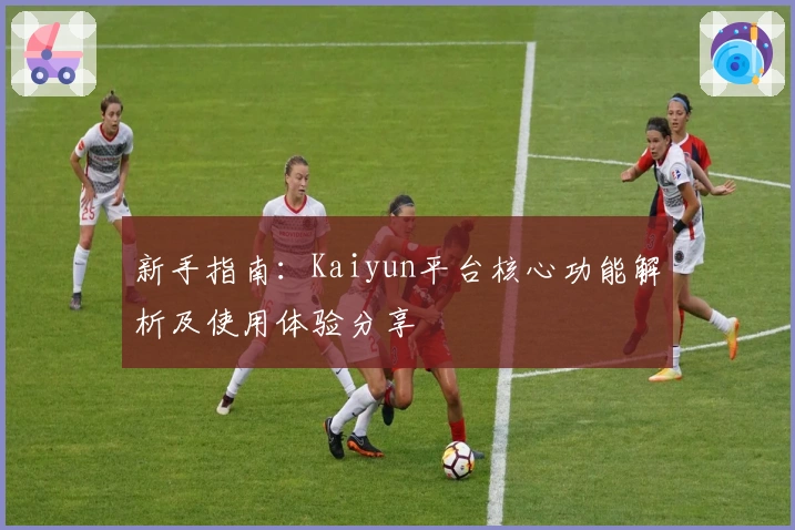 新手指南：Kaiyun平台核心功能解析及使用体验分享