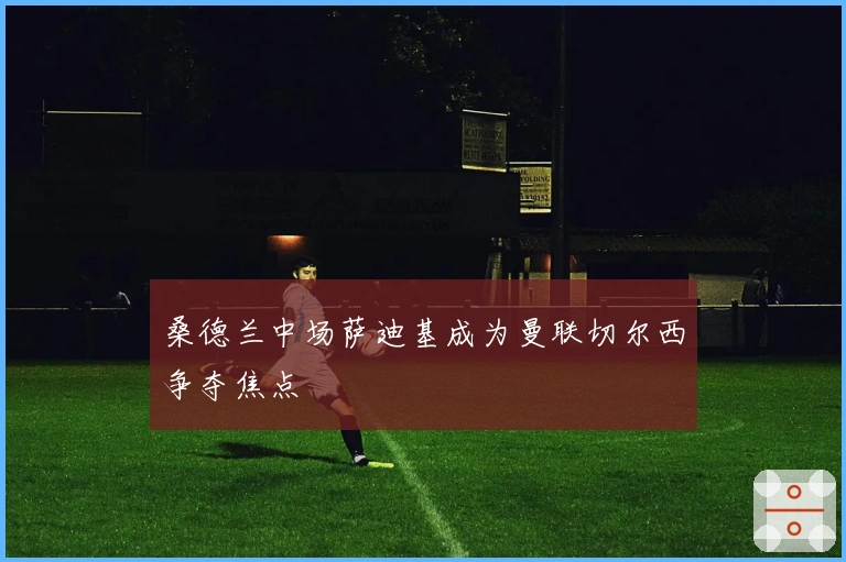 桑德兰中场萨迪基成为曼联切尔西争夺焦点