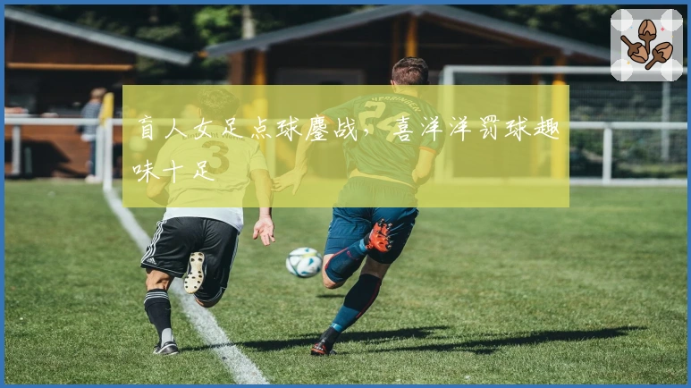 盲人女足点球鏖战，喜洋洋罚球趣味十足