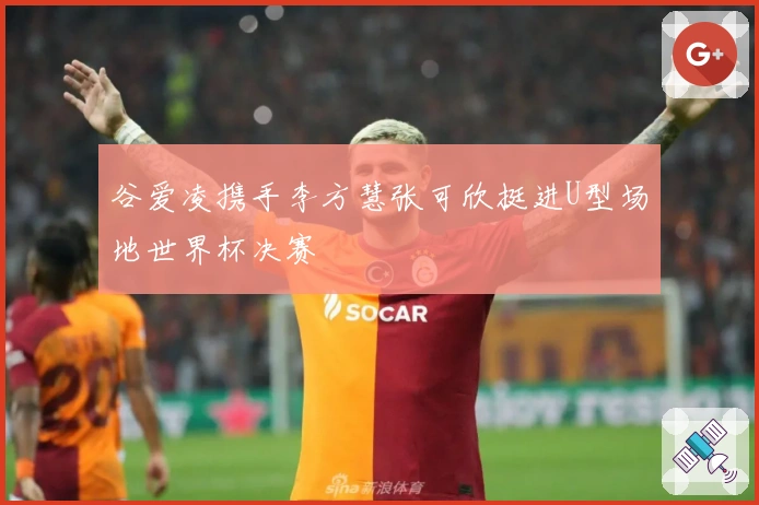 谷爱凌携手李方慧张可欣挺进U型场地世界杯决赛