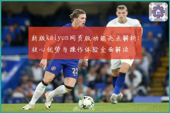 新版kaiyun网页版功能亮点解析：核心优势与操作体验全面解读