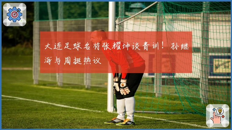 大连足球名将张耀坤谈青训！孙继海与周挺热议