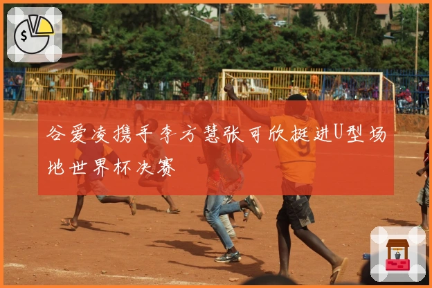 谷爱凌携手李方慧张可欣挺进U型场地世界杯决赛