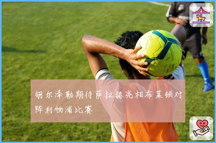 胡尔泽勒期待萨拉赫亮相布莱顿对阵利物浦比赛