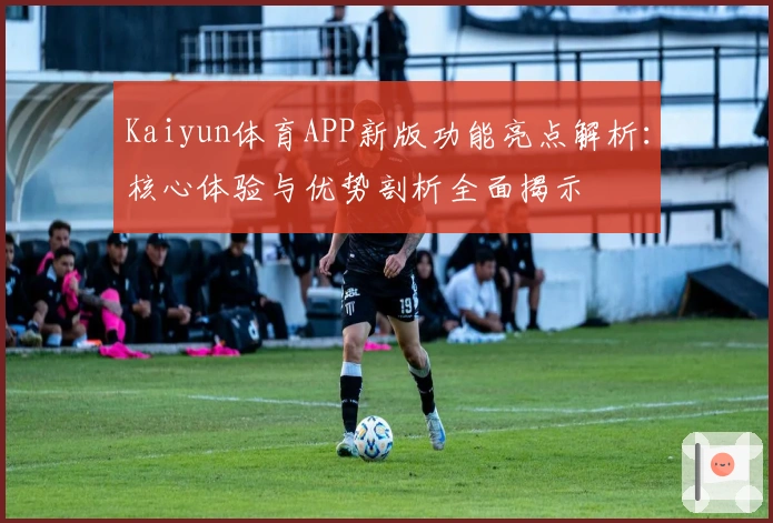 Kaiyun体育APP新版功能亮点解析：核心体验与优势剖析全面揭示